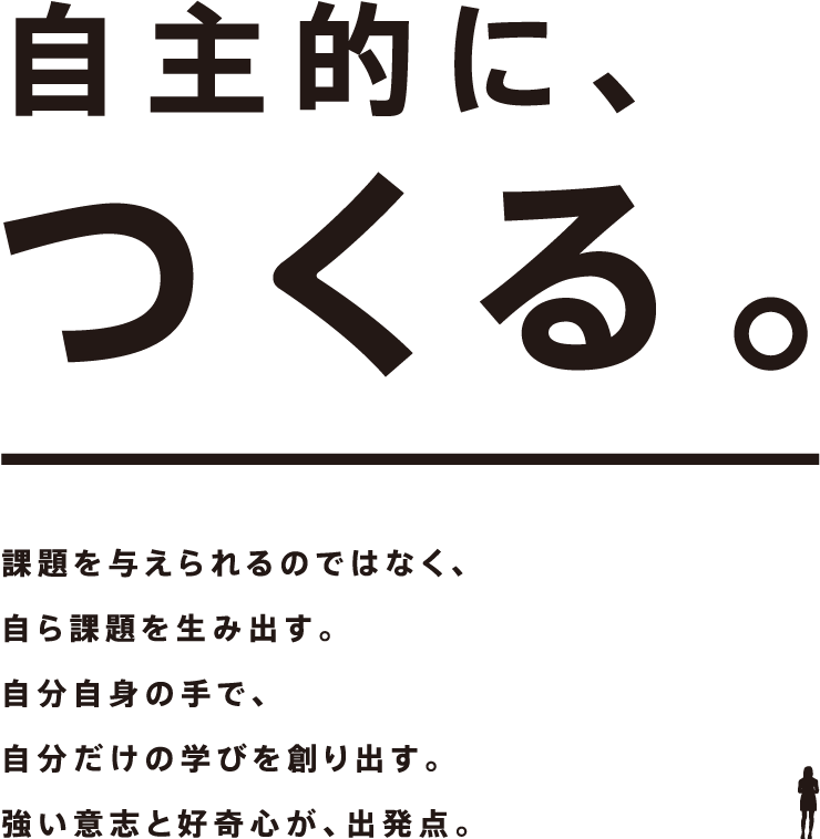 自主的に、つくる。課題を与えられるのではなく、自ら課題を生み出す。自分自身の手で、自分だけの学びを創り出す。強い意志と好奇心が、出発点。