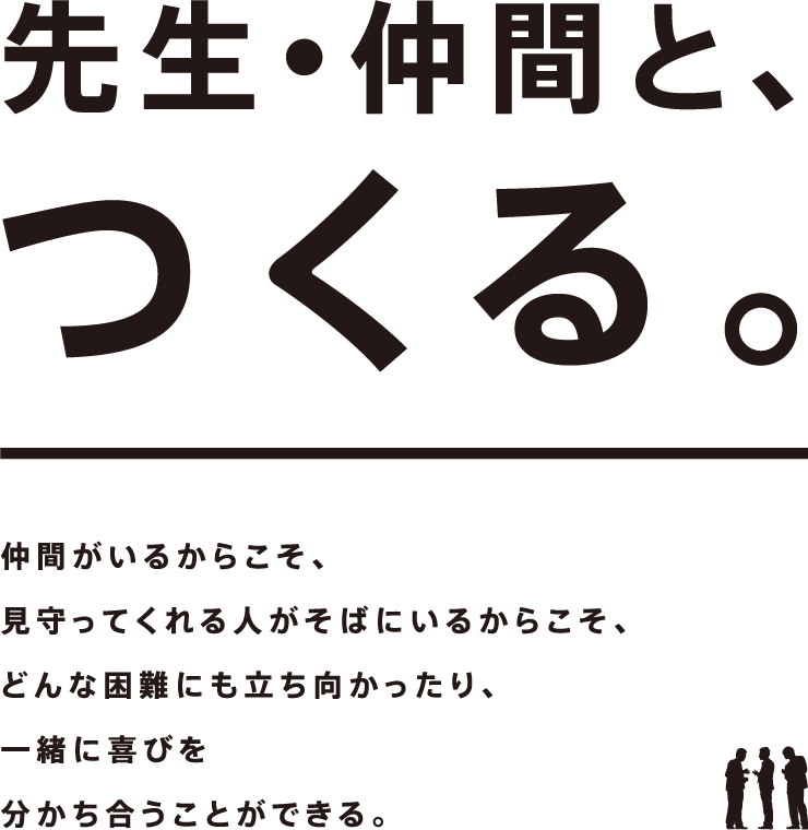 先生・仲間と、つくる。仲間がいるからこそ、見守ってくれる人がそばにいるからこそ、どんな困難にも立ち向かったり、一緒に喜びを分かち合うことができる。